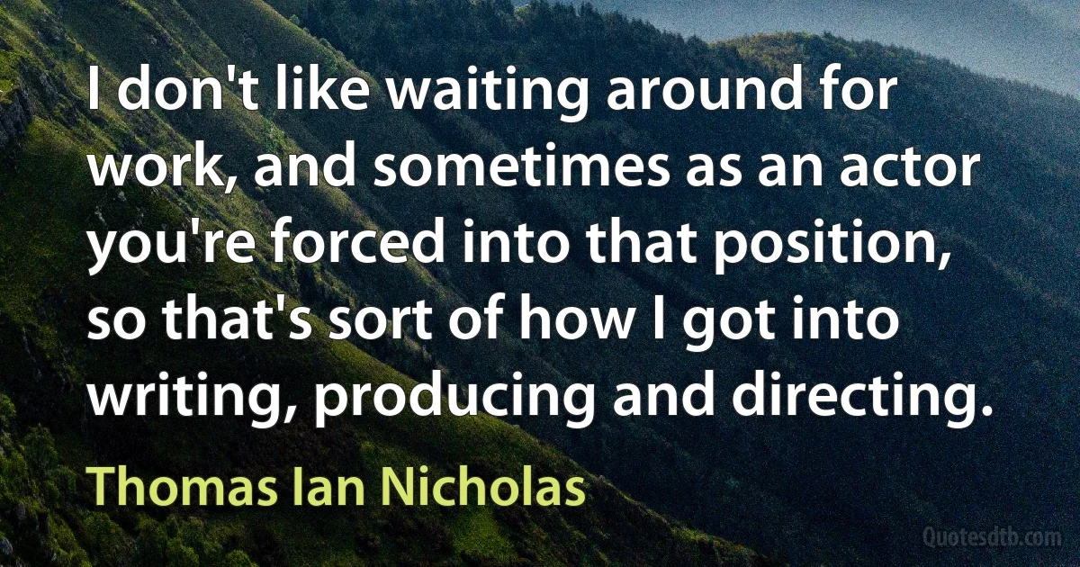 I don't like waiting around for work, and sometimes as an actor you're forced into that position, so that's sort of how I got into writing, producing and directing. (Thomas Ian Nicholas)