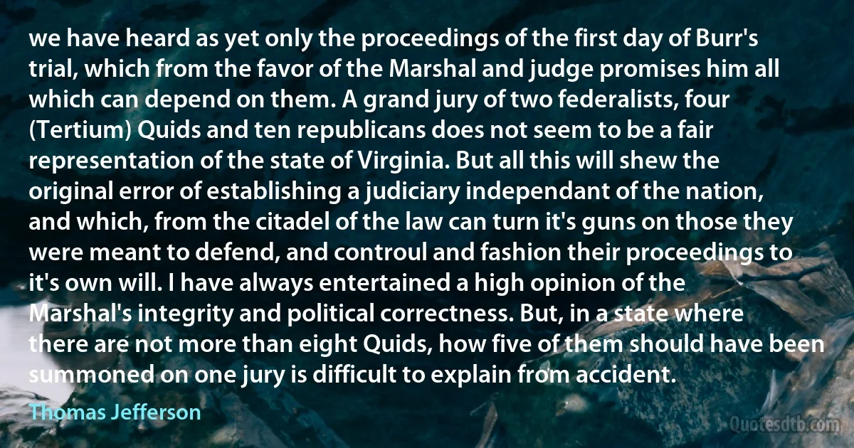 we have heard as yet only the proceedings of the first day of Burr's trial, which from the favor of the Marshal and judge promises him all which can depend on them. A grand jury of two federalists, four (Tertium) Quids and ten republicans does not seem to be a fair representation of the state of Virginia. But all this will shew the original error of establishing a judiciary independant of the nation, and which, from the citadel of the law can turn it's guns on those they were meant to defend, and controul and fashion their proceedings to it's own will. I have always entertained a high opinion of the Marshal's integrity and political correctness. But, in a state where there are not more than eight Quids, how five of them should have been summoned on one jury is difficult to explain from accident. (Thomas Jefferson)