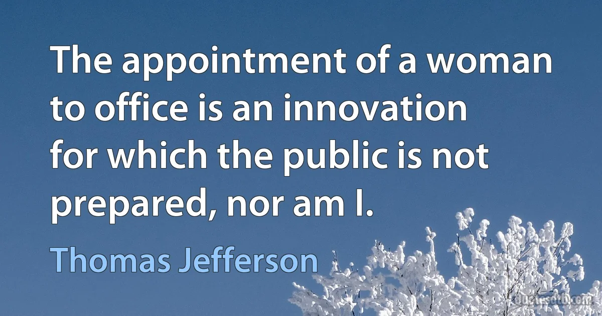 The appointment of a woman to office is an innovation for which the public is not prepared, nor am I. (Thomas Jefferson)