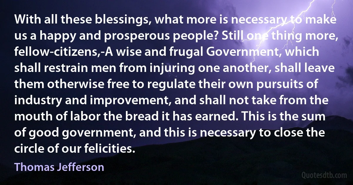 With all these blessings, what more is necessary to make us a happy and prosperous people? Still one thing more, fellow-citizens,-A wise and frugal Government, which shall restrain men from injuring one another, shall leave them otherwise free to regulate their own pursuits of industry and improvement, and shall not take from the mouth of labor the bread it has earned. This is the sum of good government, and this is necessary to close the circle of our felicities. (Thomas Jefferson)