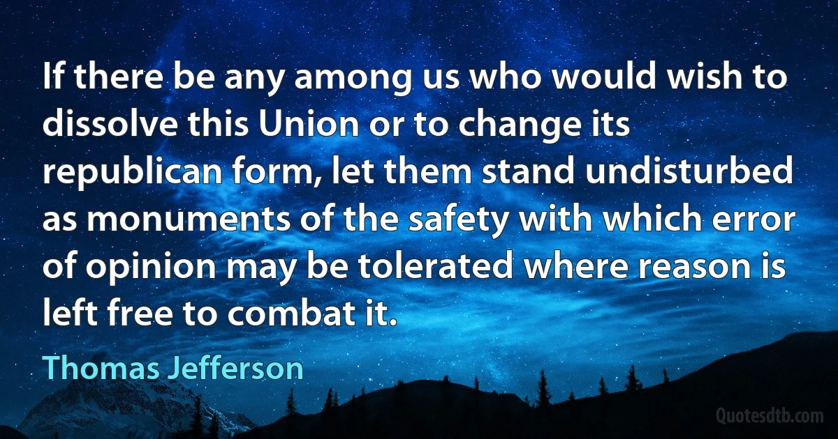 If there be any among us who would wish to dissolve this Union or to change its republican form, let them stand undisturbed as monuments of the safety with which error of opinion may be tolerated where reason is left free to combat it. (Thomas Jefferson)