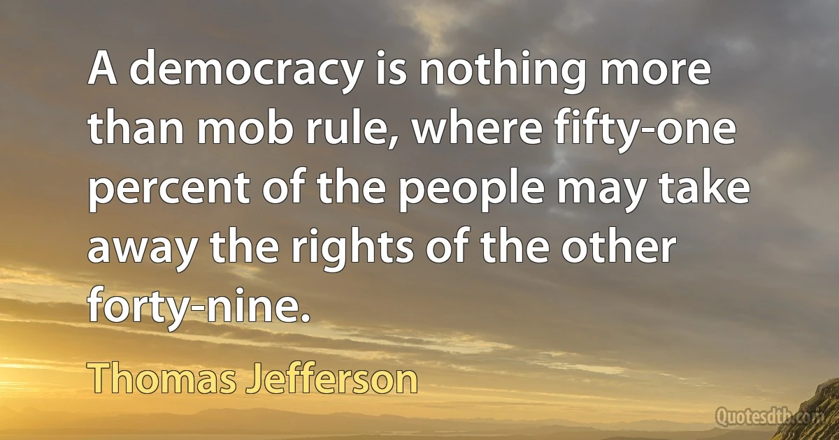 A democracy is nothing more than mob rule, where fifty-one percent of the people may take away the rights of the other forty-nine. (Thomas Jefferson)