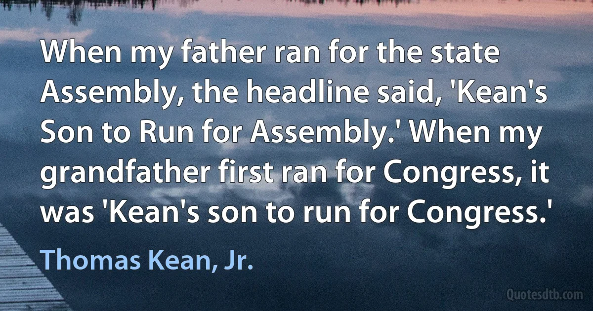 When my father ran for the state Assembly, the headline said, 'Kean's Son to Run for Assembly.' When my grandfather first ran for Congress, it was 'Kean's son to run for Congress.' (Thomas Kean, Jr.)