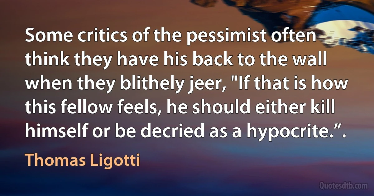 Some critics of the pessimist often think they have his back to the wall when they blithely jeer, "If that is how this fellow feels, he should either kill himself or be decried as a hypocrite.”. (Thomas Ligotti)