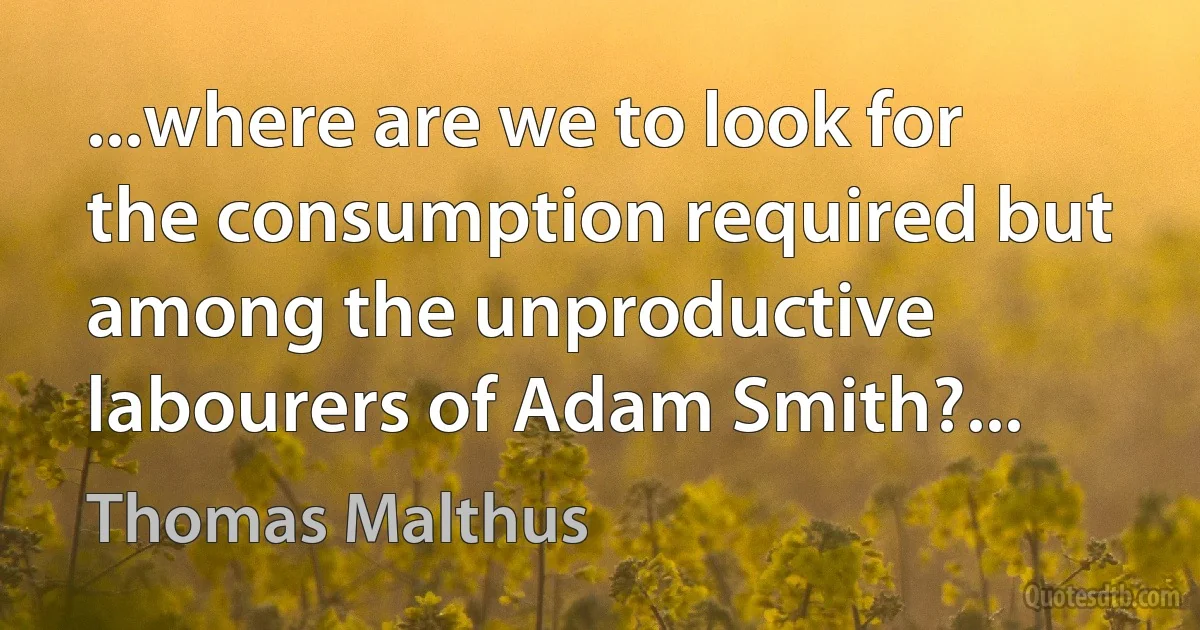 ...where are we to look for the consumption required but among the unproductive labourers of Adam Smith?... (Thomas Malthus)