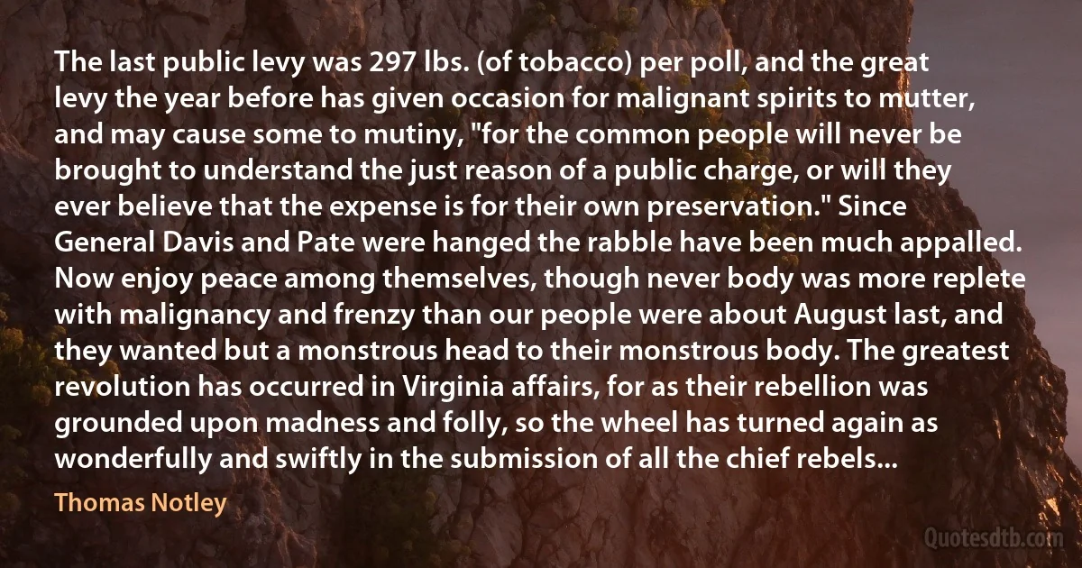 The last public levy was 297 lbs. (of tobacco) per poll, and the great levy the year before has given occasion for malignant spirits to mutter, and may cause some to mutiny, "for the common people will never be brought to understand the just reason of a public charge, or will they ever believe that the expense is for their own preservation." Since General Davis and Pate were hanged the rabble have been much appalled. Now enjoy peace among themselves, though never body was more replete with malignancy and frenzy than our people were about August last, and they wanted but a monstrous head to their monstrous body. The greatest revolution has occurred in Virginia affairs, for as their rebellion was grounded upon madness and folly, so the wheel has turned again as wonderfully and swiftly in the submission of all the chief rebels... (Thomas Notley)