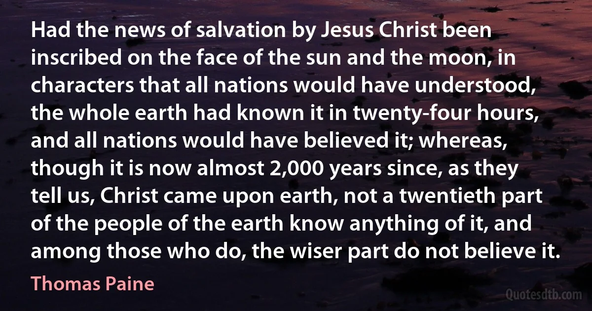 Had the news of salvation by Jesus Christ been inscribed on the face of the sun and the moon, in characters that all nations would have understood, the whole earth had known it in twenty-four hours, and all nations would have believed it; whereas, though it is now almost 2,000 years since, as they tell us, Christ came upon earth, not a twentieth part of the people of the earth know anything of it, and among those who do, the wiser part do not believe it. (Thomas Paine)