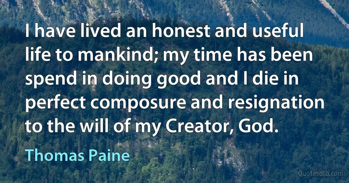 I have lived an honest and useful life to mankind; my time has been spend in doing good and I die in perfect composure and resignation to the will of my Creator, God. (Thomas Paine)