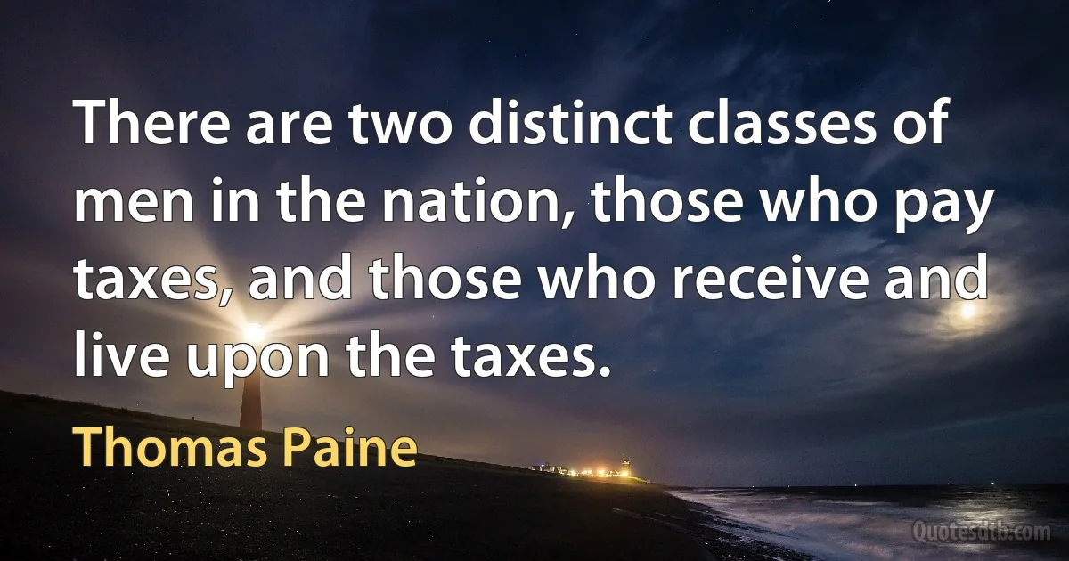 There are two distinct classes of men in the nation, those who pay taxes, and those who receive and live upon the taxes. (Thomas Paine)