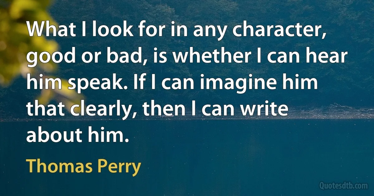 What I look for in any character, good or bad, is whether I can hear him speak. If I can imagine him that clearly, then I can write about him. (Thomas Perry)