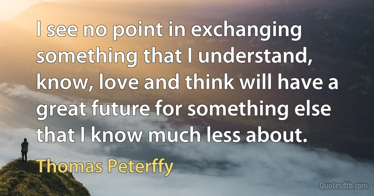 I see no point in exchanging something that I understand, know, love and think will have a great future for something else that I know much less about. (Thomas Peterffy)