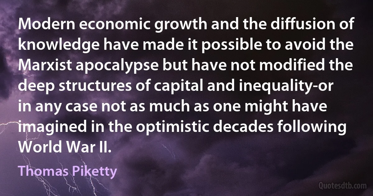 Modern economic growth and the diffusion of knowledge have made it possible to avoid the Marxist apocalypse but have not modified the deep structures of capital and inequality-or in any case not as much as one might have imagined in the optimistic decades following World War II. (Thomas Piketty)