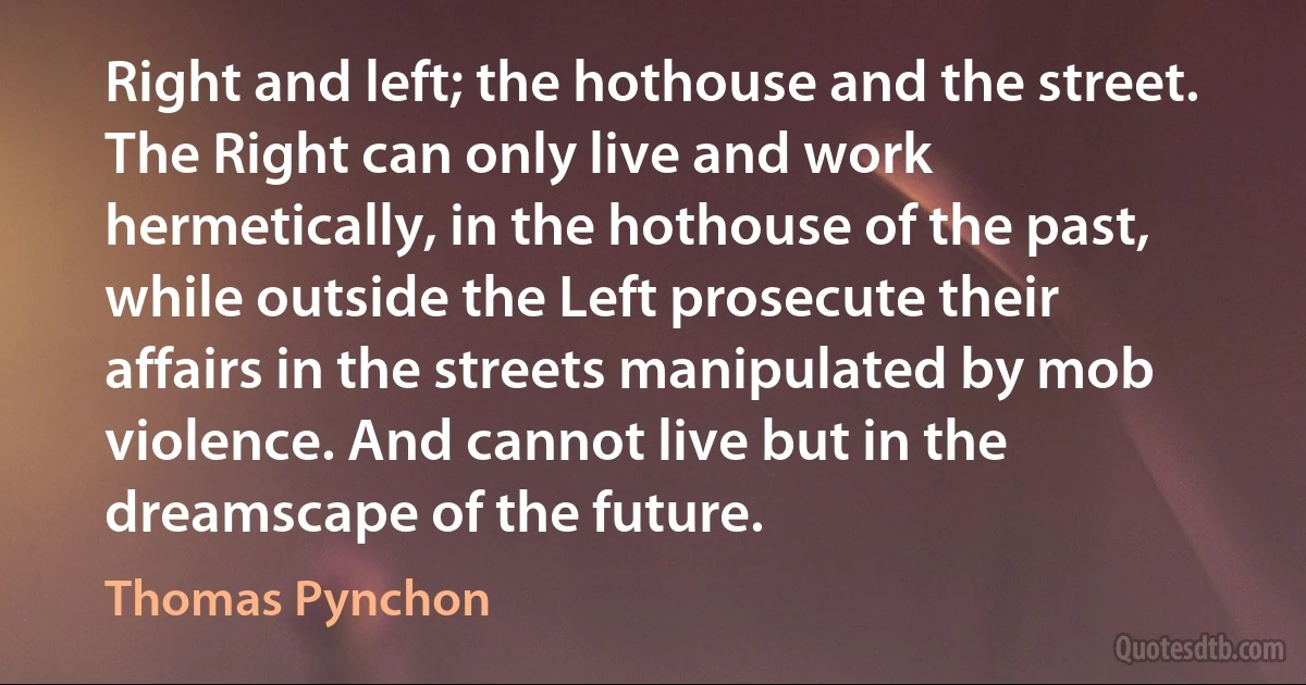 Right and left; the hothouse and the street. The Right can only live and work hermetically, in the hothouse of the past, while outside the Left prosecute their affairs in the streets manipulated by mob violence. And cannot live but in the dreamscape of the future. (Thomas Pynchon)