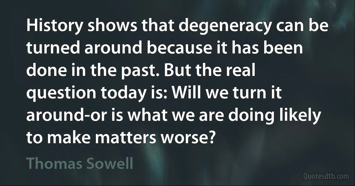 History shows that degeneracy can be turned around because it has been done in the past. But the real question today is: Will we turn it around-or is what we are doing likely to make matters worse? (Thomas Sowell)