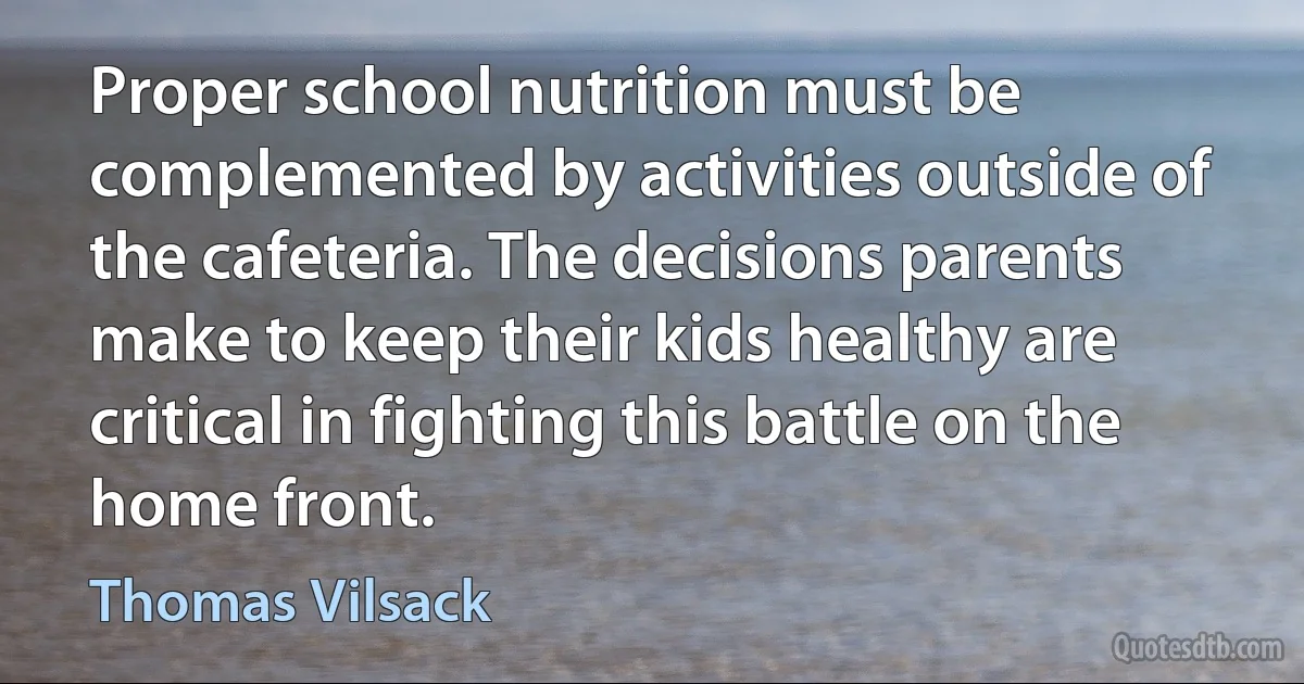 Proper school nutrition must be complemented by activities outside of the cafeteria. The decisions parents make to keep their kids healthy are critical in fighting this battle on the home front. (Thomas Vilsack)