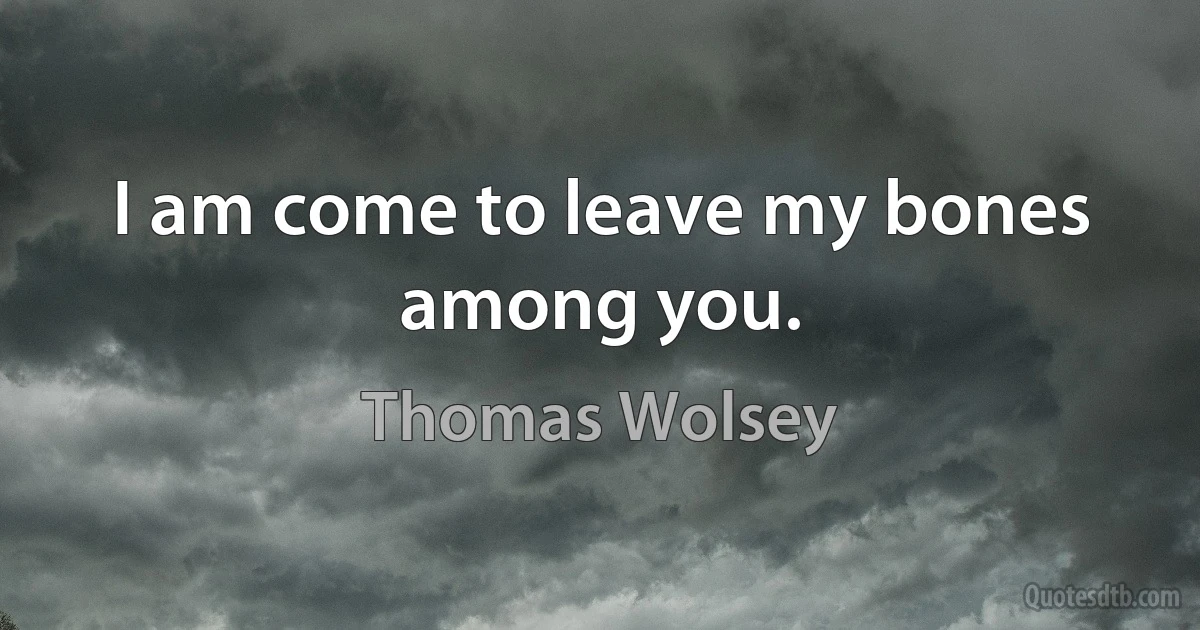 I am come to leave my bones among you. (Thomas Wolsey)