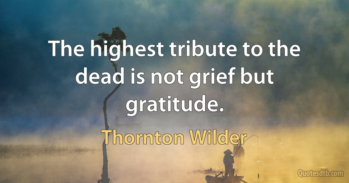 The highest tribute to the dead is not grief but gratitude. (Thornton Wilder)