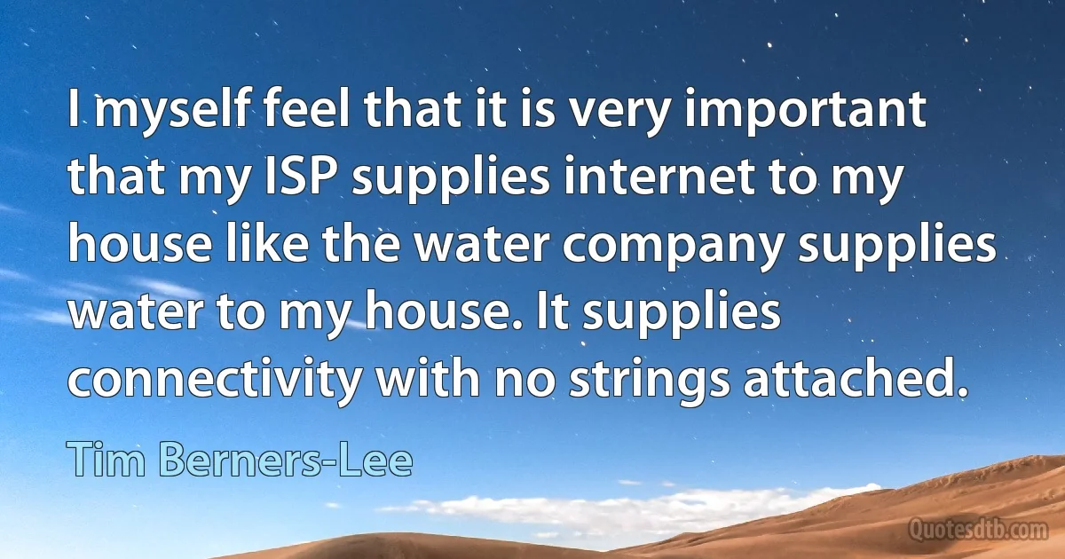 I myself feel that it is very important that my ISP supplies internet to my house like the water company supplies water to my house. It supplies connectivity with no strings attached. (Tim Berners-Lee)