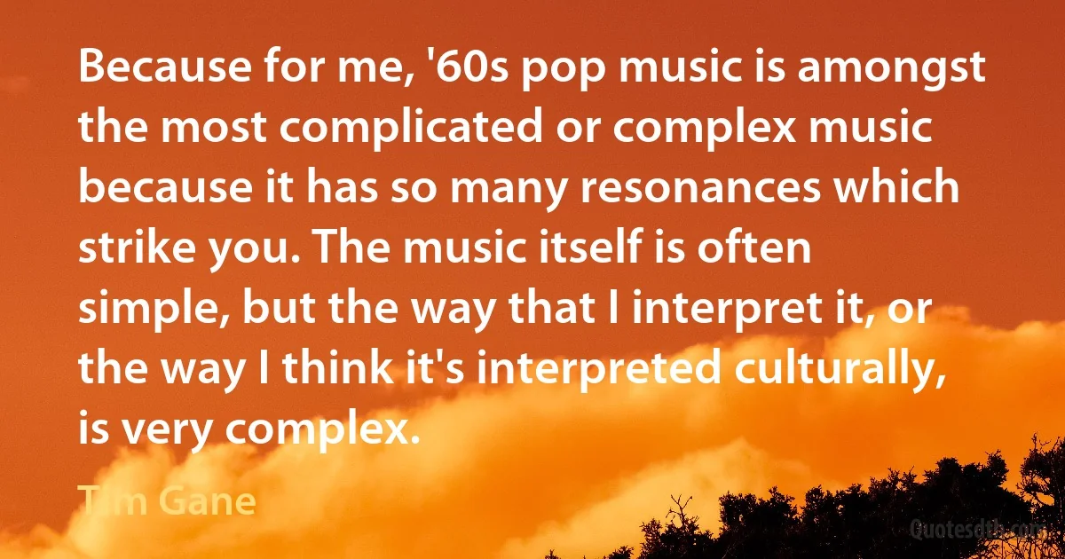 Because for me, '60s pop music is amongst the most complicated or complex music because it has so many resonances which strike you. The music itself is often simple, but the way that I interpret it, or the way I think it's interpreted culturally, is very complex. (Tim Gane)