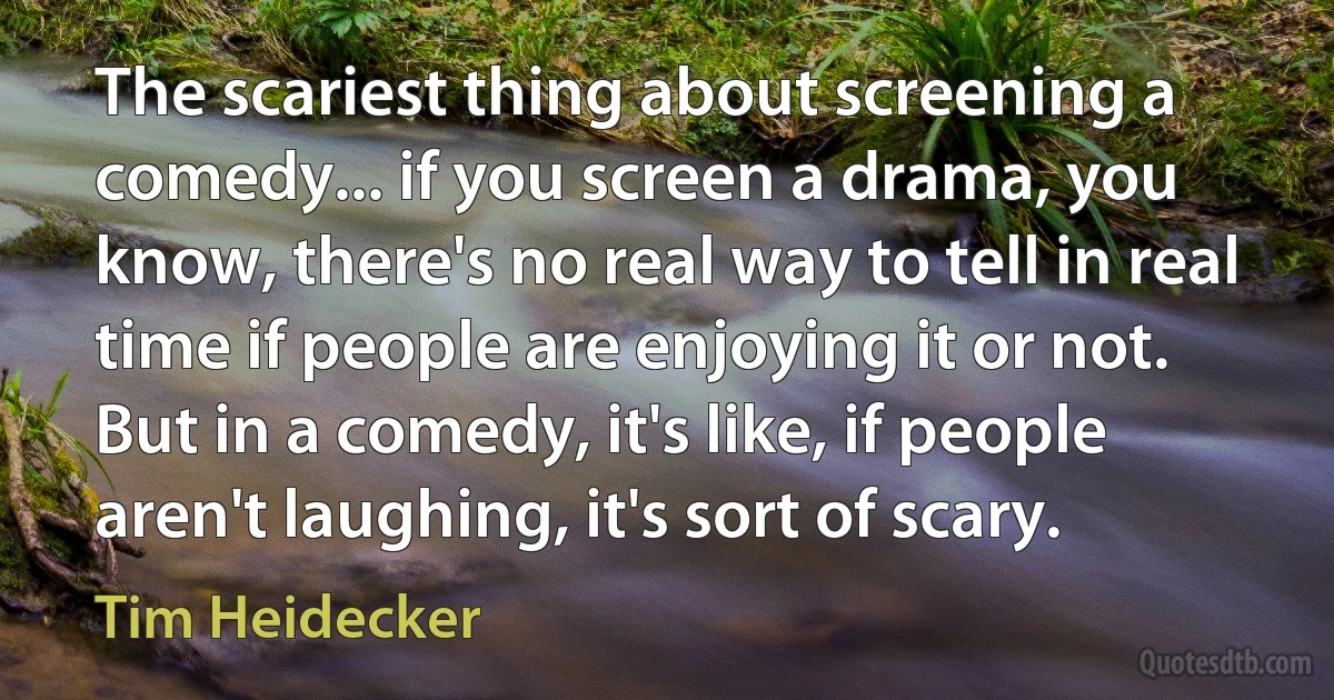 The scariest thing about screening a comedy... if you screen a drama, you know, there's no real way to tell in real time if people are enjoying it or not. But in a comedy, it's like, if people aren't laughing, it's sort of scary. (Tim Heidecker)