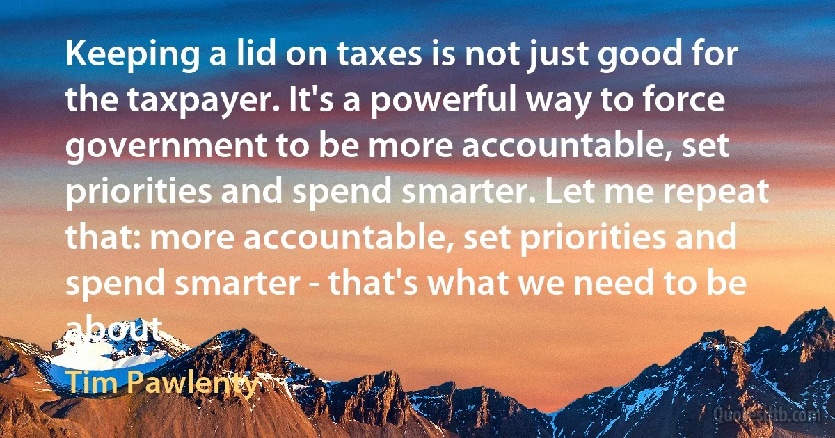 Keeping a lid on taxes is not just good for the taxpayer. It's a powerful way to force government to be more accountable, set priorities and spend smarter. Let me repeat that: more accountable, set priorities and spend smarter - that's what we need to be about. (Tim Pawlenty)