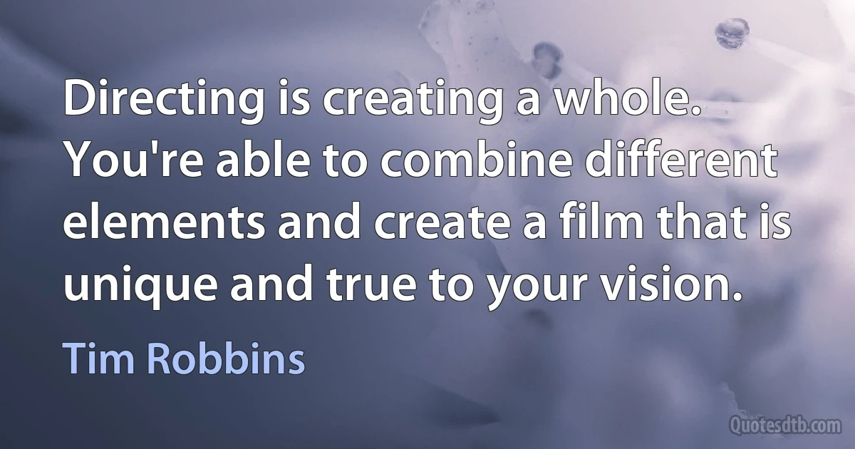 Directing is creating a whole. You're able to combine different elements and create a film that is unique and true to your vision. (Tim Robbins)