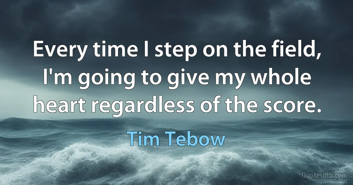 Every time I step on the field, I'm going to give my whole heart regardless of the score. (Tim Tebow)