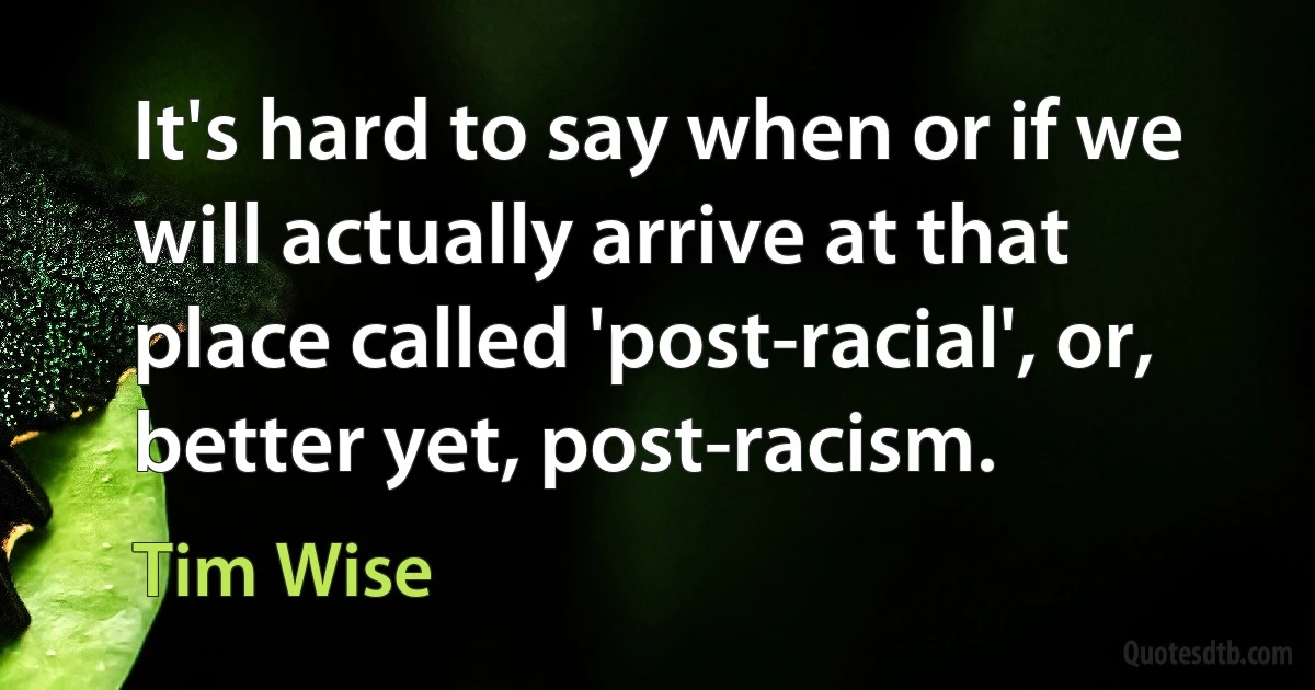 It's hard to say when or if we will actually arrive at that place called 'post-racial', or, better yet, post-racism. (Tim Wise)