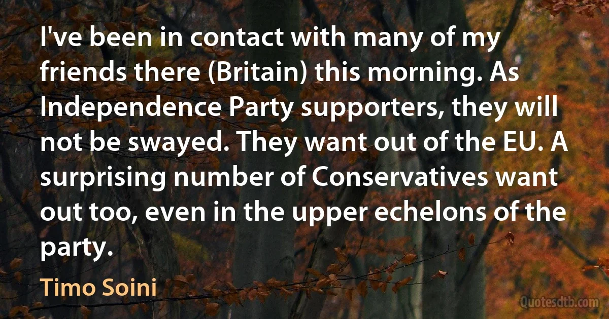 I've been in contact with many of my friends there (Britain) this morning. As Independence Party supporters, they will not be swayed. They want out of the EU. A surprising number of Conservatives want out too, even in the upper echelons of the party. (Timo Soini)