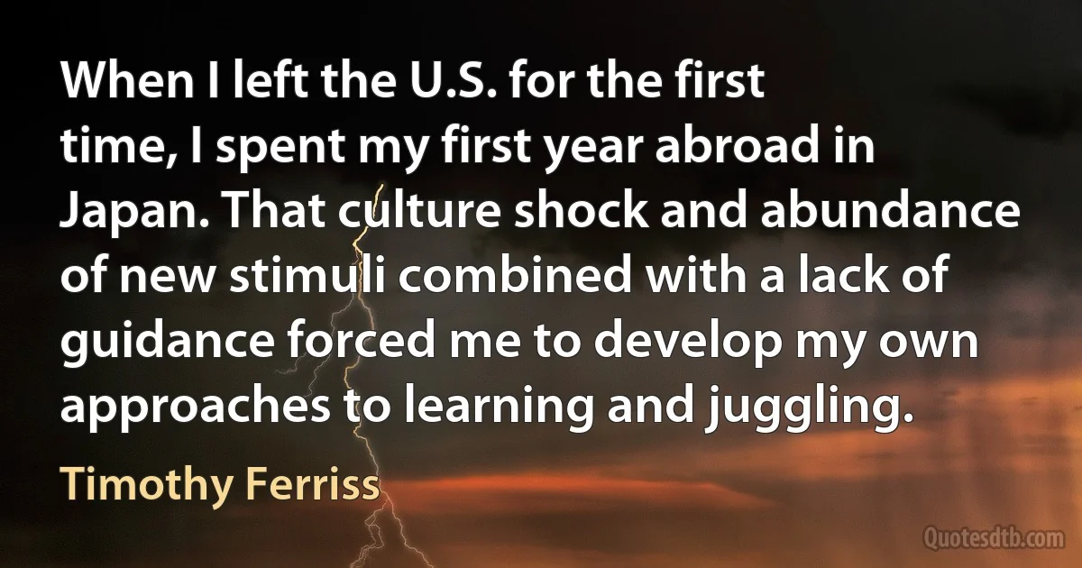 When I left the U.S. for the first time, I spent my first year abroad in Japan. That culture shock and abundance of new stimuli combined with a lack of guidance forced me to develop my own approaches to learning and juggling. (Timothy Ferriss)