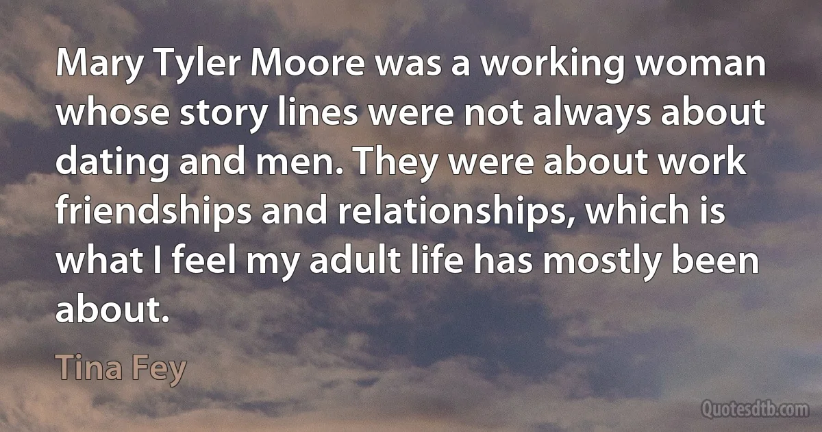 Mary Tyler Moore was a working woman whose story lines were not always about dating and men. They were about work friendships and relationships, which is what I feel my adult life has mostly been about. (Tina Fey)