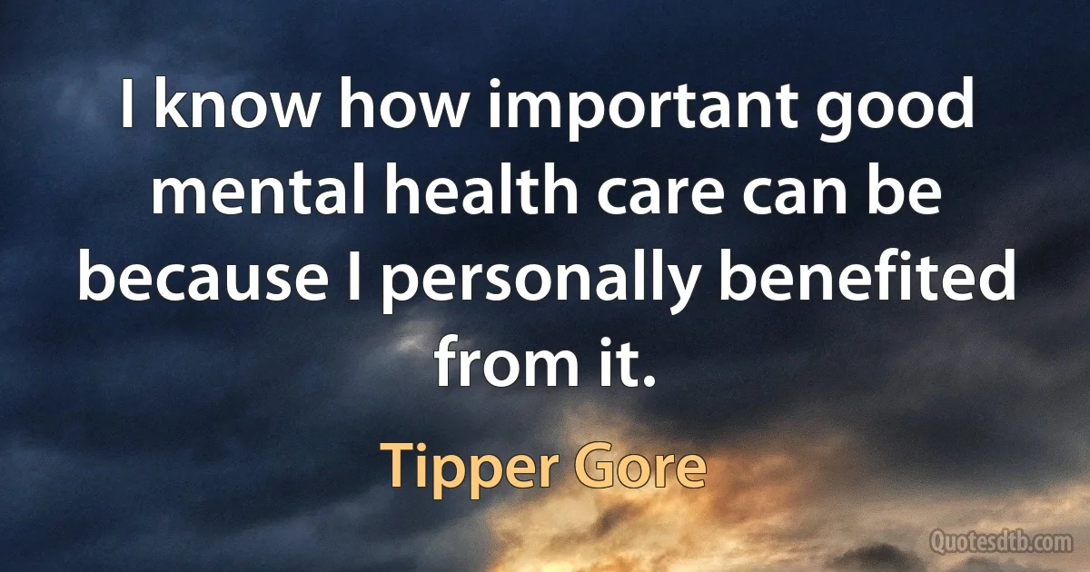 I know how important good mental health care can be because I personally benefited from it. (Tipper Gore)