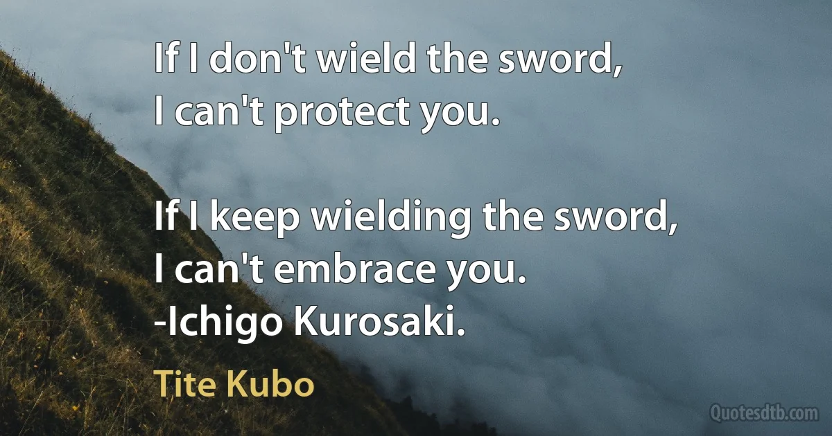 If I don't wield the sword,
I can't protect you.

If I keep wielding the sword,
I can't embrace you.
-Ichigo Kurosaki. (Tite Kubo)