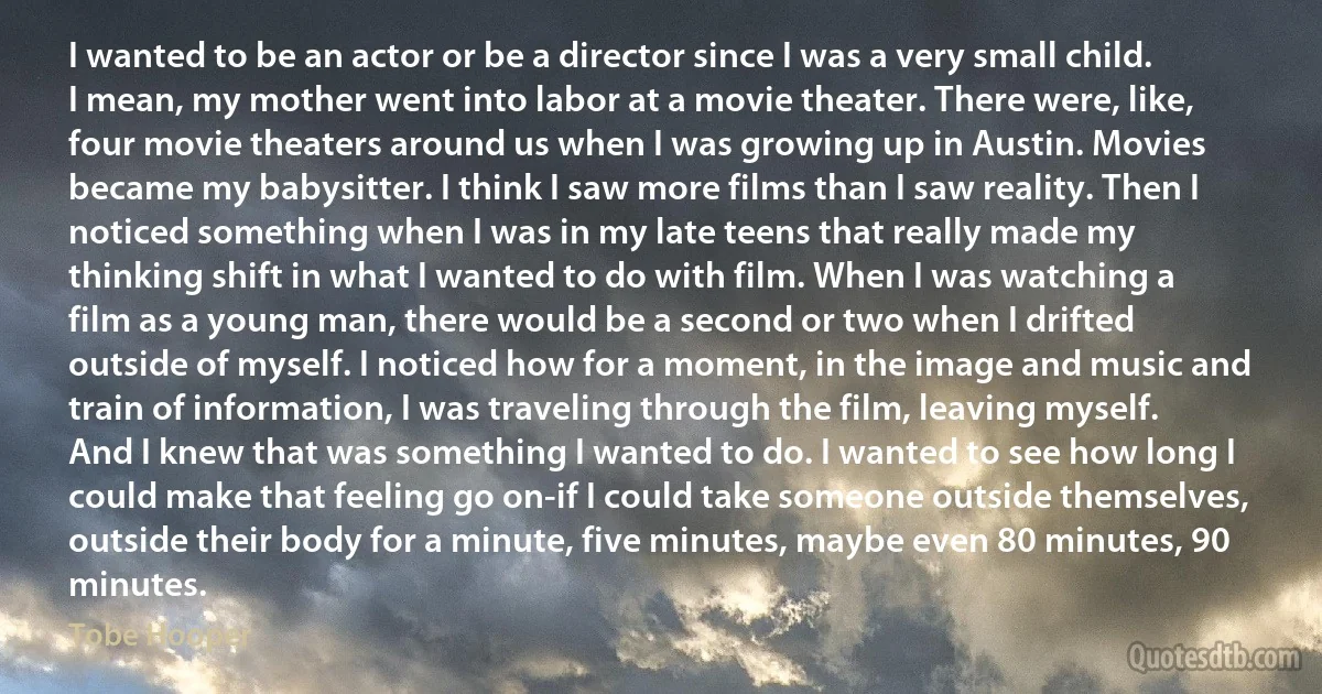 I wanted to be an actor or be a director since I was a very small child. I mean, my mother went into labor at a movie theater. There were, like, four movie theaters around us when I was growing up in Austin. Movies became my babysitter. I think I saw more films than I saw reality. Then I noticed something when I was in my late teens that really made my thinking shift in what I wanted to do with film. When I was watching a film as a young man, there would be a second or two when I drifted outside of myself. I noticed how for a moment, in the image and music and train of information, I was traveling through the film, leaving myself. And I knew that was something I wanted to do. I wanted to see how long I could make that feeling go on-if I could take someone outside themselves, outside their body for a minute, five minutes, maybe even 80 minutes, 90 minutes. (Tobe Hooper)