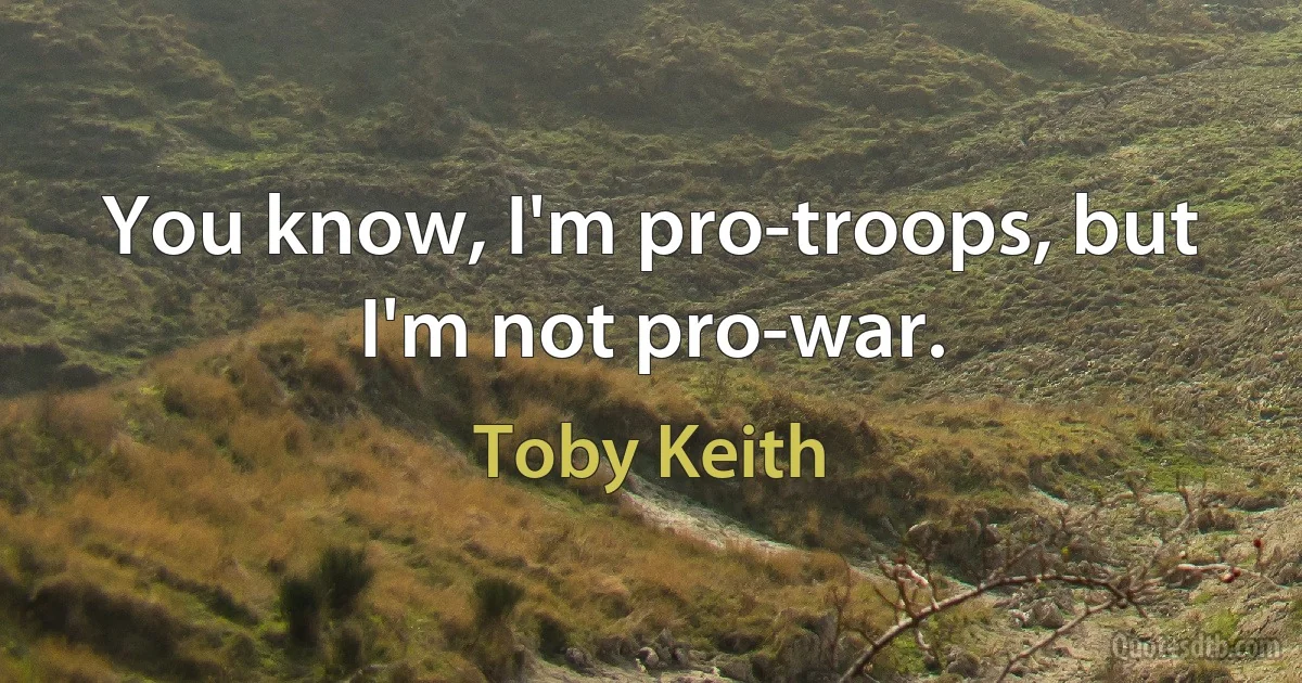 You know, I'm pro-troops, but I'm not pro-war. (Toby Keith)