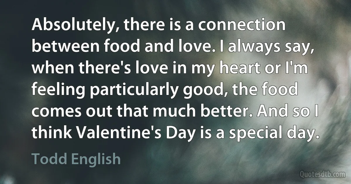 Absolutely, there is a connection between food and love. I always say, when there's love in my heart or I'm feeling particularly good, the food comes out that much better. And so I think Valentine's Day is a special day. (Todd English)