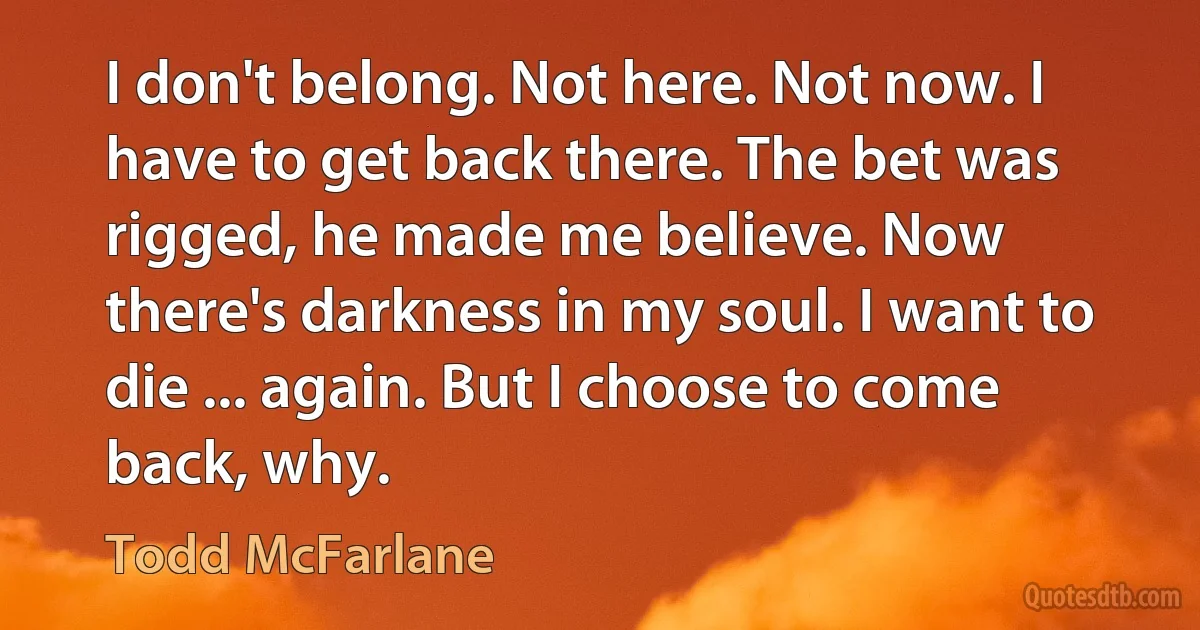 I don't belong. Not here. Not now. I have to get back there. The bet was rigged, he made me believe. Now there's darkness in my soul. I want to die ... again. But I choose to come back, why. (Todd McFarlane)