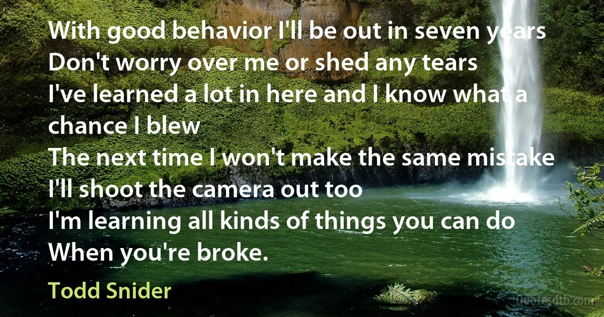 With good behavior I'll be out in seven years
Don't worry over me or shed any tears
I've learned a lot in here and I know what a chance I blew
The next time I won't make the same mistake
I'll shoot the camera out too
I'm learning all kinds of things you can do
When you're broke. (Todd Snider)