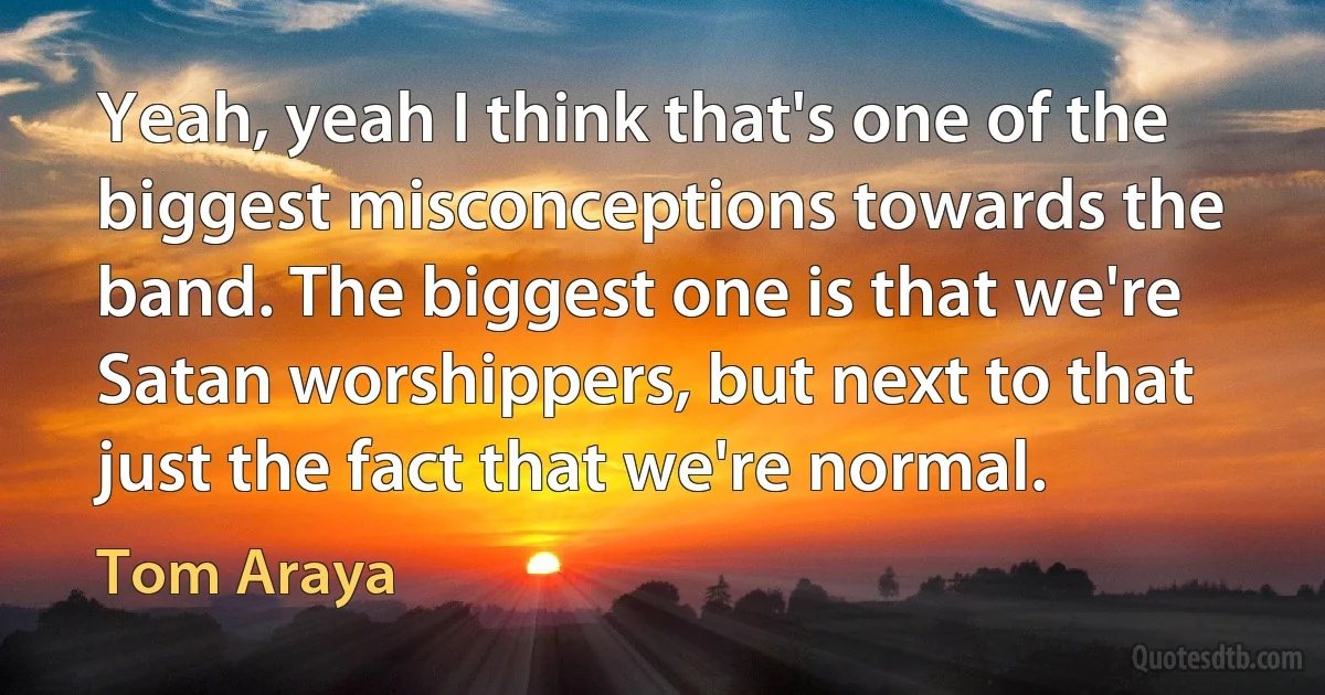 Yeah, yeah I think that's one of the biggest misconceptions towards the band. The biggest one is that we're Satan worshippers, but next to that just the fact that we're normal. (Tom Araya)