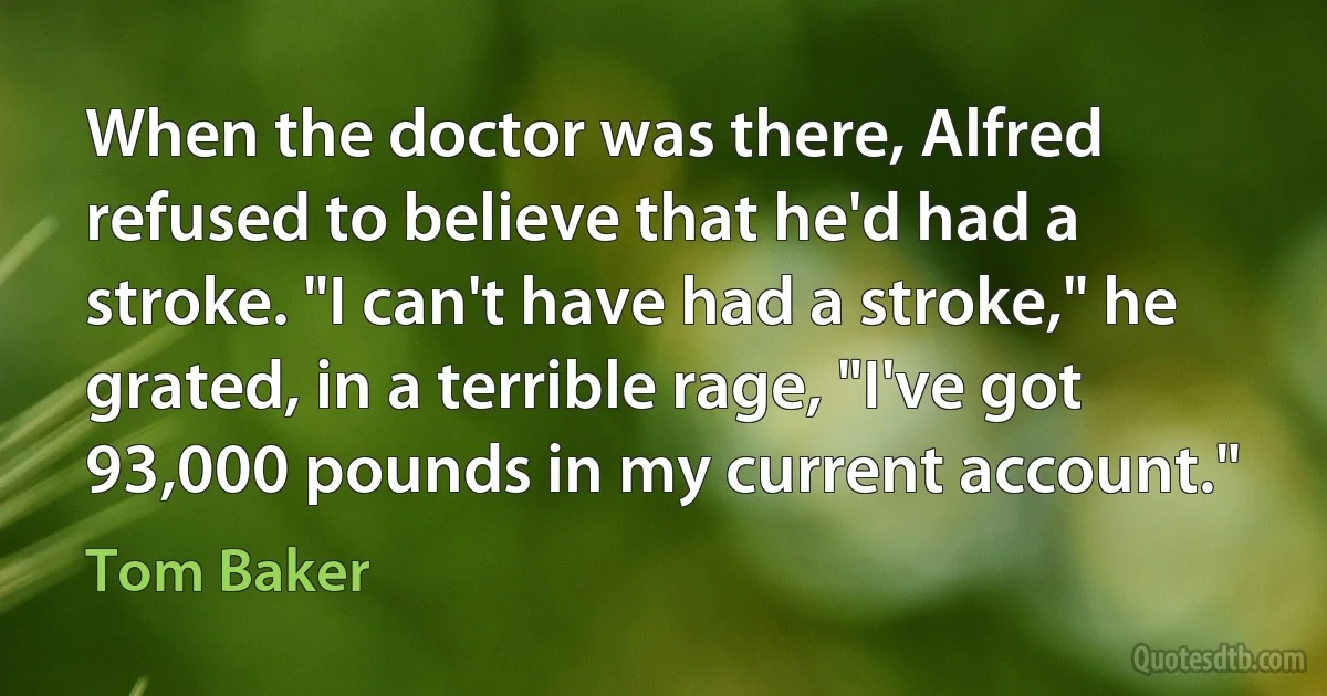 When the doctor was there, Alfred refused to believe that he'd had a stroke. "I can't have had a stroke," he grated, in a terrible rage, "I've got 93,000 pounds in my current account." (Tom Baker)