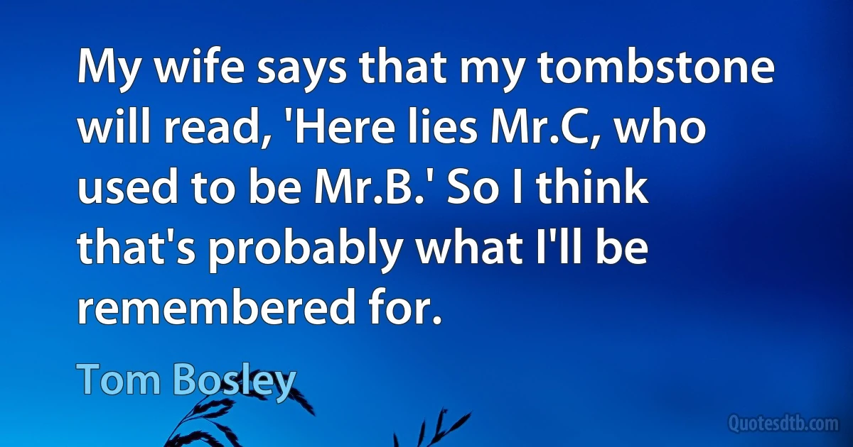 My wife says that my tombstone will read, 'Here lies Mr.C, who used to be Mr.B.' So I think that's probably what I'll be remembered for. (Tom Bosley)