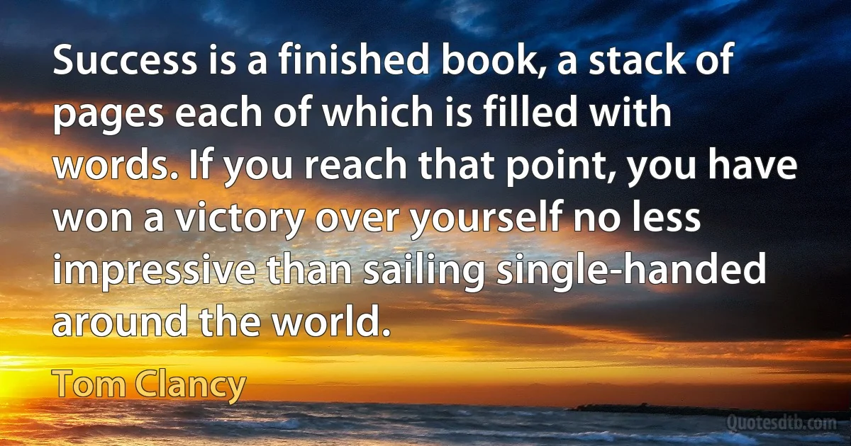 Success is a finished book, a stack of pages each of which is filled with words. If you reach that point, you have won a victory over yourself no less impressive than sailing single-handed around the world. (Tom Clancy)