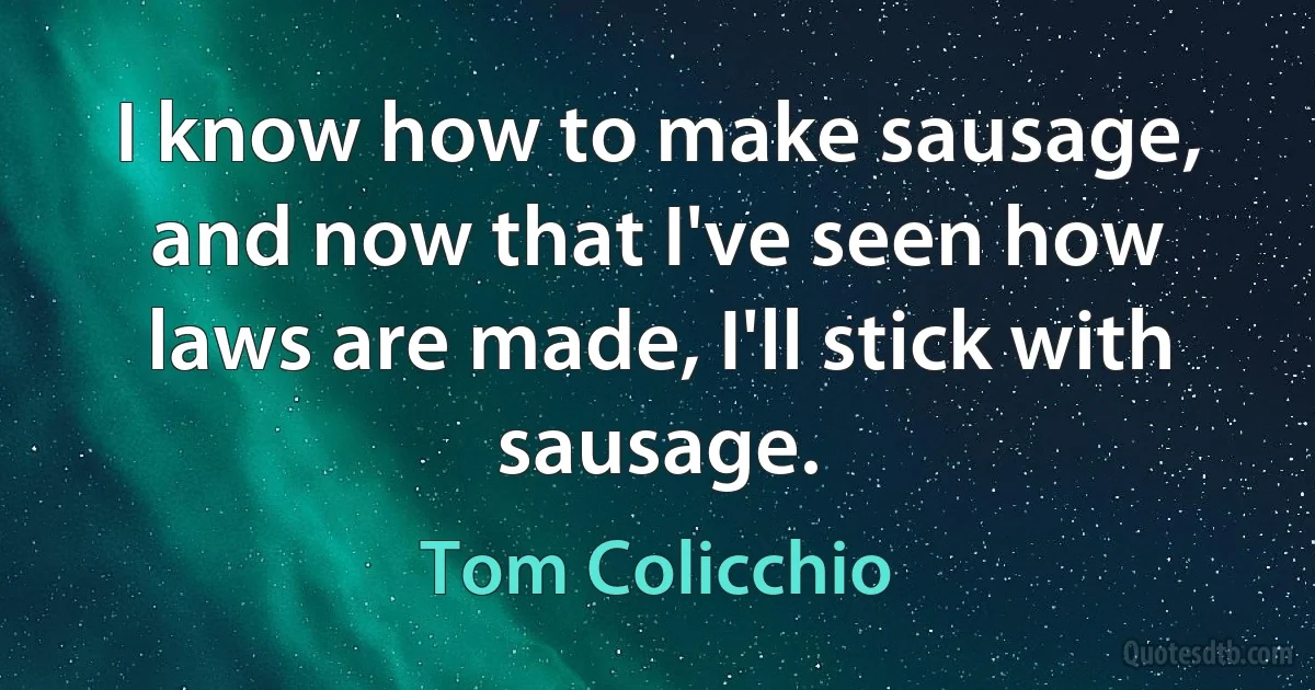 I know how to make sausage, and now that I've seen how laws are made, I'll stick with sausage. (Tom Colicchio)