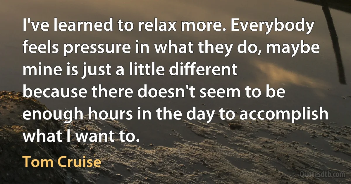 I've learned to relax more. Everybody feels pressure in what they do, maybe mine is just a little different because there doesn't seem to be enough hours in the day to accomplish what I want to. (Tom Cruise)