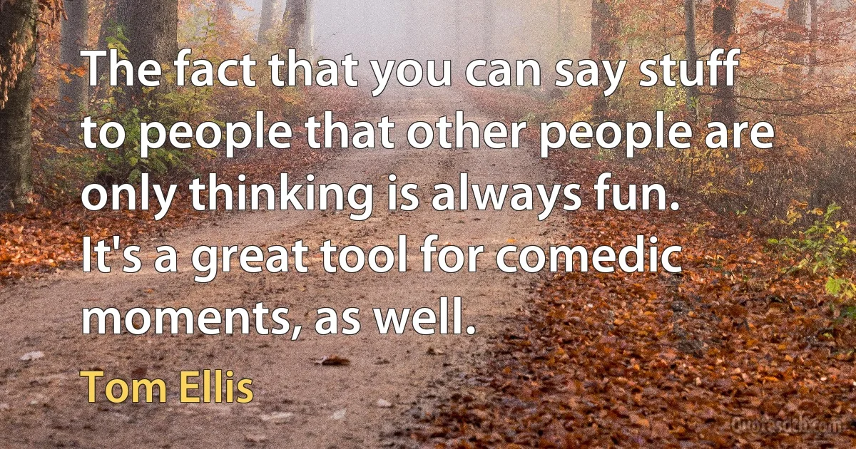 The fact that you can say stuff to people that other people are only thinking is always fun. It's a great tool for comedic moments, as well. (Tom Ellis)