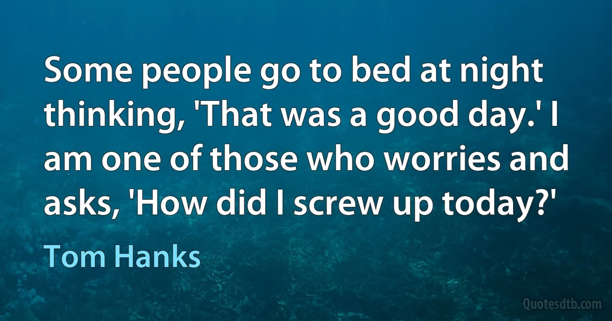 Some people go to bed at night thinking, 'That was a good day.' I am one of those who worries and asks, 'How did I screw up today?' (Tom Hanks)