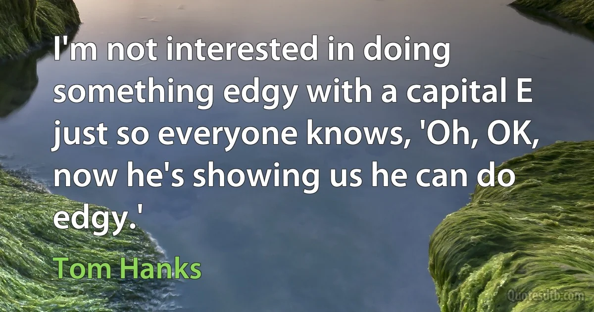 I'm not interested in doing something edgy with a capital E just so everyone knows, 'Oh, OK, now he's showing us he can do edgy.' (Tom Hanks)