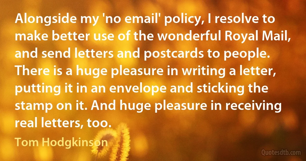 Alongside my 'no email' policy, I resolve to make better use of the wonderful Royal Mail, and send letters and postcards to people. There is a huge pleasure in writing a letter, putting it in an envelope and sticking the stamp on it. And huge pleasure in receiving real letters, too. (Tom Hodgkinson)