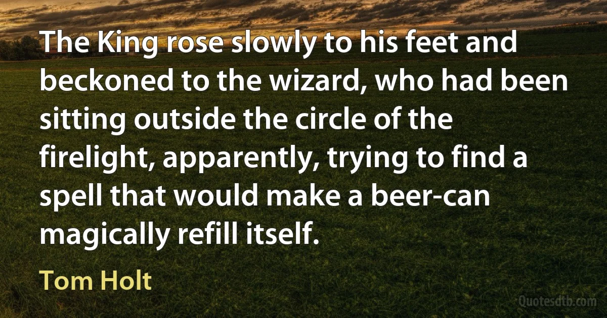 The King rose slowly to his feet and beckoned to the wizard, who had been sitting outside the circle of the firelight, apparently, trying to find a spell that would make a beer-can magically refill itself. (Tom Holt)