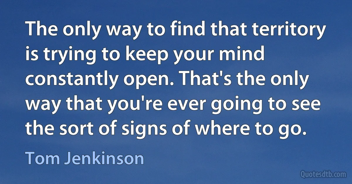 The only way to find that territory is trying to keep your mind constantly open. That's the only way that you're ever going to see the sort of signs of where to go. (Tom Jenkinson)